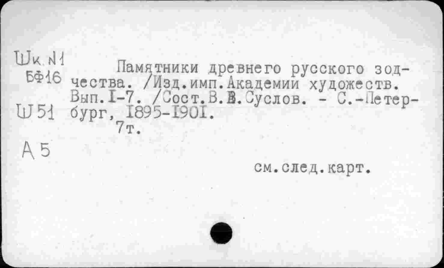 ﻿Шк. rid
БФ16
Ш51
Памятники древнего русского зодчества. /Изд.имп.Академии художеств. Вып.1-7. /Сост.В.З.Суслов. - С.-Петербург, I895-I9OI.	F
7т.
см.след.карт.